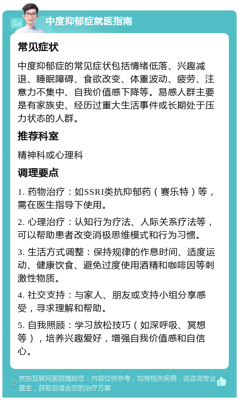 中度抑郁症就医指南 常见症状 中度抑郁症的常见症状包括情绪低落、兴趣减退、睡眠障碍、食欲改变、体重波动、疲劳、注意力不集中、自我价值感下降等。易感人群主要是有家族史、经历过重大生活事件或长期处于压力状态的人群。 推荐科室 精神科或心理科 调理要点 1. 药物治疗：如SSRI类抗抑郁药（赛乐特）等，需在医生指导下使用。 2. 心理治疗：认知行为疗法、人际关系疗法等，可以帮助患者改变消极思维模式和行为习惯。 3. 生活方式调整：保持规律的作息时间、适度运动、健康饮食、避免过度使用酒精和咖啡因等刺激性物质。 4. 社交支持：与家人、朋友或支持小组分享感受，寻求理解和帮助。 5. 自我照顾：学习放松技巧（如深呼吸、冥想等），培养兴趣爱好，增强自我价值感和自信心。