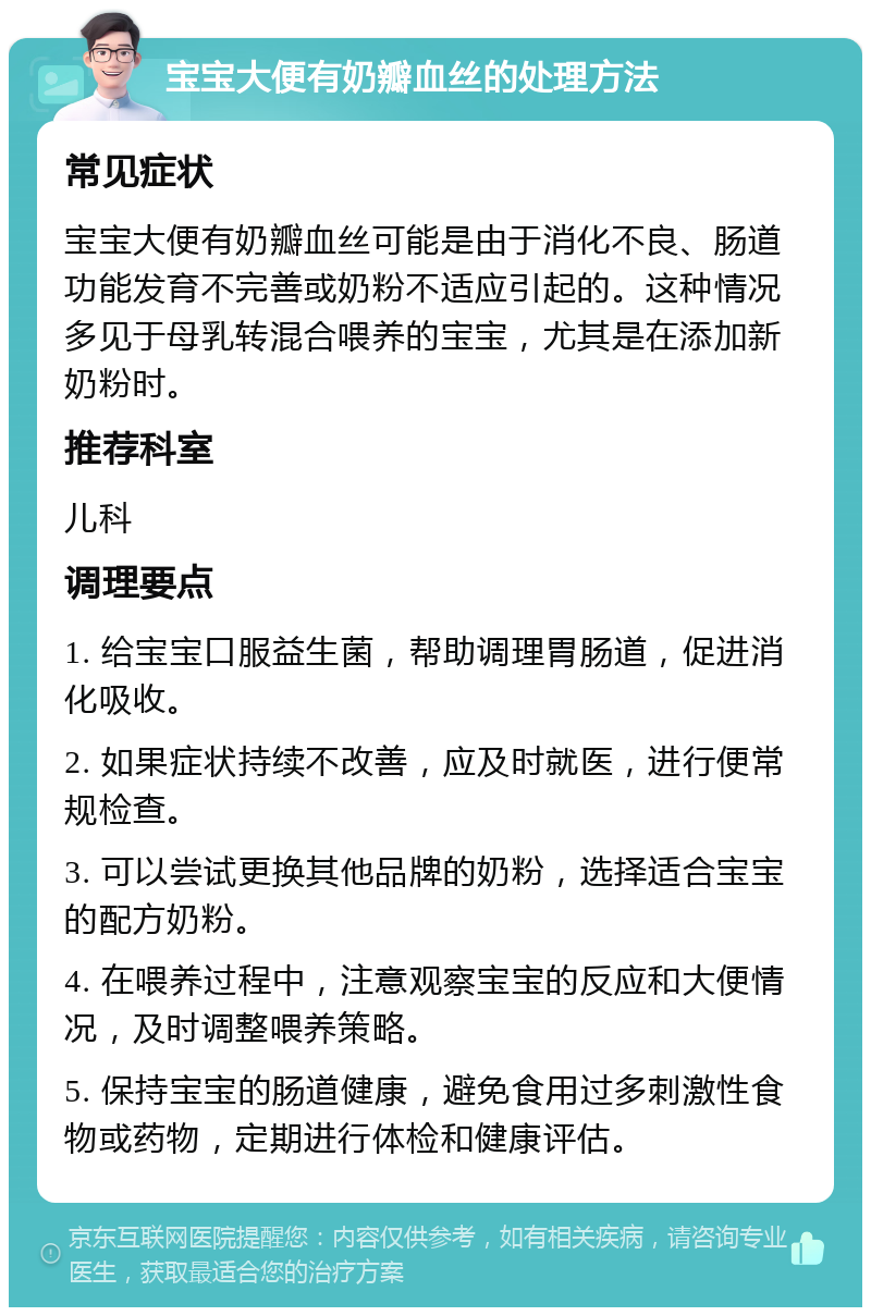 宝宝大便有奶瓣血丝的处理方法 常见症状 宝宝大便有奶瓣血丝可能是由于消化不良、肠道功能发育不完善或奶粉不适应引起的。这种情况多见于母乳转混合喂养的宝宝，尤其是在添加新奶粉时。 推荐科室 儿科 调理要点 1. 给宝宝口服益生菌，帮助调理胃肠道，促进消化吸收。 2. 如果症状持续不改善，应及时就医，进行便常规检查。 3. 可以尝试更换其他品牌的奶粉，选择适合宝宝的配方奶粉。 4. 在喂养过程中，注意观察宝宝的反应和大便情况，及时调整喂养策略。 5. 保持宝宝的肠道健康，避免食用过多刺激性食物或药物，定期进行体检和健康评估。