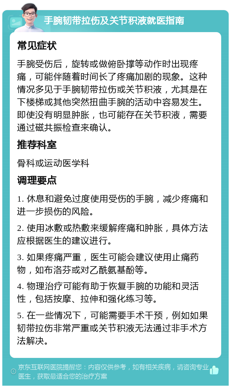 手腕韧带拉伤及关节积液就医指南 常见症状 手腕受伤后，旋转或做俯卧撑等动作时出现疼痛，可能伴随着时间长了疼痛加剧的现象。这种情况多见于手腕韧带拉伤或关节积液，尤其是在下楼梯或其他突然扭曲手腕的活动中容易发生。即使没有明显肿胀，也可能存在关节积液，需要通过磁共振检查来确认。 推荐科室 骨科或运动医学科 调理要点 1. 休息和避免过度使用受伤的手腕，减少疼痛和进一步损伤的风险。 2. 使用冰敷或热敷来缓解疼痛和肿胀，具体方法应根据医生的建议进行。 3. 如果疼痛严重，医生可能会建议使用止痛药物，如布洛芬或对乙酰氨基酚等。 4. 物理治疗可能有助于恢复手腕的功能和灵活性，包括按摩、拉伸和强化练习等。 5. 在一些情况下，可能需要手术干预，例如如果韧带拉伤非常严重或关节积液无法通过非手术方法解决。