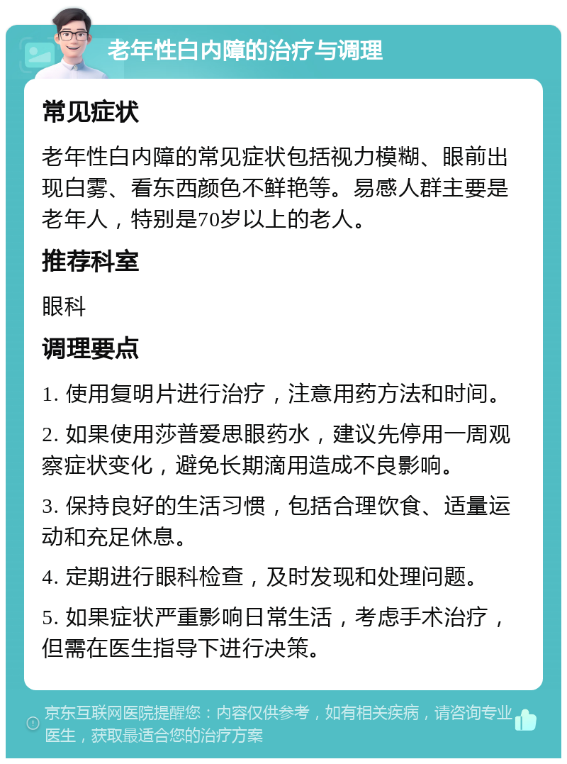 老年性白内障的治疗与调理 常见症状 老年性白内障的常见症状包括视力模糊、眼前出现白雾、看东西颜色不鲜艳等。易感人群主要是老年人，特别是70岁以上的老人。 推荐科室 眼科 调理要点 1. 使用复明片进行治疗，注意用药方法和时间。 2. 如果使用莎普爱思眼药水，建议先停用一周观察症状变化，避免长期滴用造成不良影响。 3. 保持良好的生活习惯，包括合理饮食、适量运动和充足休息。 4. 定期进行眼科检查，及时发现和处理问题。 5. 如果症状严重影响日常生活，考虑手术治疗，但需在医生指导下进行决策。