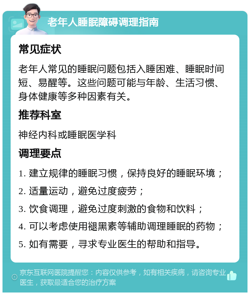 老年人睡眠障碍调理指南 常见症状 老年人常见的睡眠问题包括入睡困难、睡眠时间短、易醒等。这些问题可能与年龄、生活习惯、身体健康等多种因素有关。 推荐科室 神经内科或睡眠医学科 调理要点 1. 建立规律的睡眠习惯，保持良好的睡眠环境； 2. 适量运动，避免过度疲劳； 3. 饮食调理，避免过度刺激的食物和饮料； 4. 可以考虑使用褪黑素等辅助调理睡眠的药物； 5. 如有需要，寻求专业医生的帮助和指导。