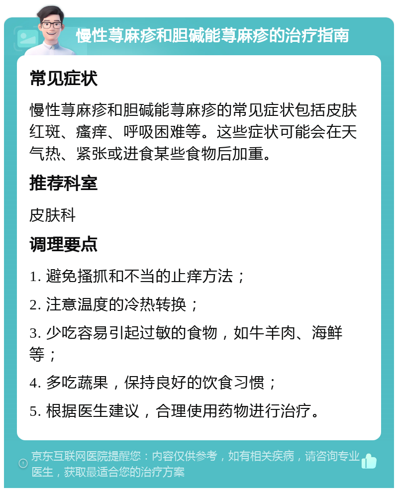 慢性荨麻疹和胆碱能荨麻疹的治疗指南 常见症状 慢性荨麻疹和胆碱能荨麻疹的常见症状包括皮肤红斑、瘙痒、呼吸困难等。这些症状可能会在天气热、紧张或进食某些食物后加重。 推荐科室 皮肤科 调理要点 1. 避免搔抓和不当的止痒方法； 2. 注意温度的冷热转换； 3. 少吃容易引起过敏的食物，如牛羊肉、海鲜等； 4. 多吃蔬果，保持良好的饮食习惯； 5. 根据医生建议，合理使用药物进行治疗。