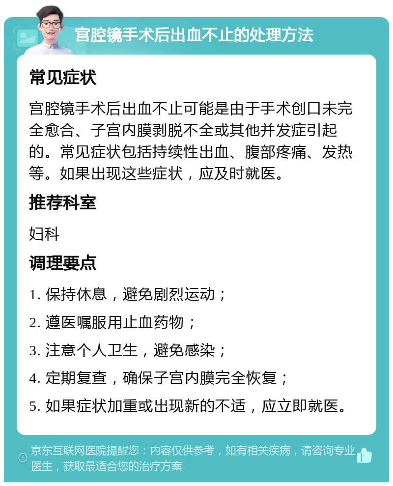 宫腔镜手术后出血不止的处理方法 常见症状 宫腔镜手术后出血不止可能是由于手术创口未完全愈合、子宫内膜剥脱不全或其他并发症引起的。常见症状包括持续性出血、腹部疼痛、发热等。如果出现这些症状，应及时就医。 推荐科室 妇科 调理要点 1. 保持休息，避免剧烈运动； 2. 遵医嘱服用止血药物； 3. 注意个人卫生，避免感染； 4. 定期复查，确保子宫内膜完全恢复； 5. 如果症状加重或出现新的不适，应立即就医。