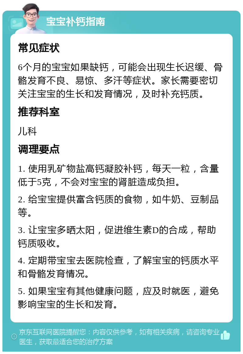 宝宝补钙指南 常见症状 6个月的宝宝如果缺钙，可能会出现生长迟缓、骨骼发育不良、易惊、多汗等症状。家长需要密切关注宝宝的生长和发育情况，及时补充钙质。 推荐科室 儿科 调理要点 1. 使用乳矿物盐高钙凝胶补钙，每天一粒，含量低于5克，不会对宝宝的肾脏造成负担。 2. 给宝宝提供富含钙质的食物，如牛奶、豆制品等。 3. 让宝宝多晒太阳，促进维生素D的合成，帮助钙质吸收。 4. 定期带宝宝去医院检查，了解宝宝的钙质水平和骨骼发育情况。 5. 如果宝宝有其他健康问题，应及时就医，避免影响宝宝的生长和发育。