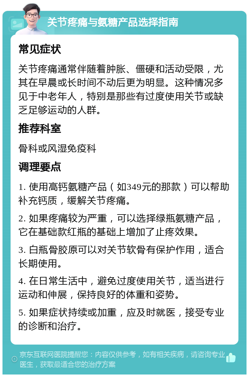 关节疼痛与氨糖产品选择指南 常见症状 关节疼痛通常伴随着肿胀、僵硬和活动受限，尤其在早晨或长时间不动后更为明显。这种情况多见于中老年人，特别是那些有过度使用关节或缺乏足够运动的人群。 推荐科室 骨科或风湿免疫科 调理要点 1. 使用高钙氨糖产品（如349元的那款）可以帮助补充钙质，缓解关节疼痛。 2. 如果疼痛较为严重，可以选择绿瓶氨糖产品，它在基础款红瓶的基础上增加了止疼效果。 3. 白瓶骨胶原可以对关节软骨有保护作用，适合长期使用。 4. 在日常生活中，避免过度使用关节，适当进行运动和伸展，保持良好的体重和姿势。 5. 如果症状持续或加重，应及时就医，接受专业的诊断和治疗。