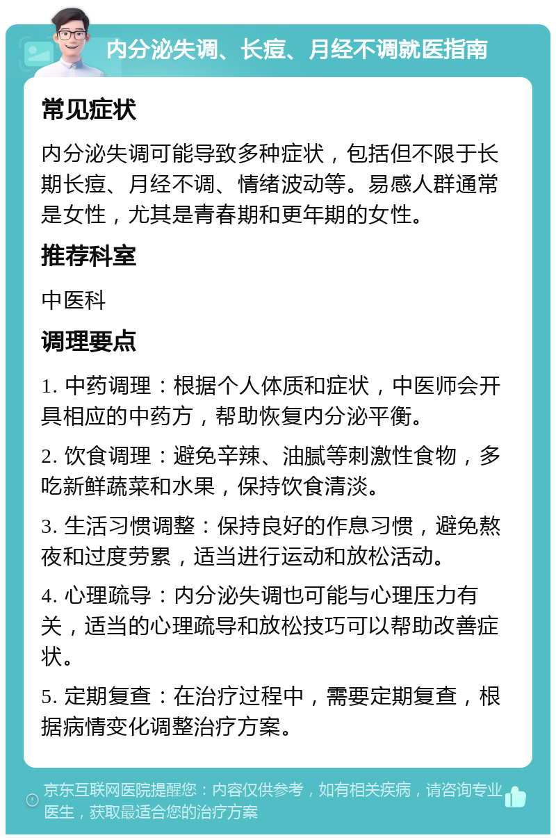 内分泌失调、长痘、月经不调就医指南 常见症状 内分泌失调可能导致多种症状，包括但不限于长期长痘、月经不调、情绪波动等。易感人群通常是女性，尤其是青春期和更年期的女性。 推荐科室 中医科 调理要点 1. 中药调理：根据个人体质和症状，中医师会开具相应的中药方，帮助恢复内分泌平衡。 2. 饮食调理：避免辛辣、油腻等刺激性食物，多吃新鲜蔬菜和水果，保持饮食清淡。 3. 生活习惯调整：保持良好的作息习惯，避免熬夜和过度劳累，适当进行运动和放松活动。 4. 心理疏导：内分泌失调也可能与心理压力有关，适当的心理疏导和放松技巧可以帮助改善症状。 5. 定期复查：在治疗过程中，需要定期复查，根据病情变化调整治疗方案。