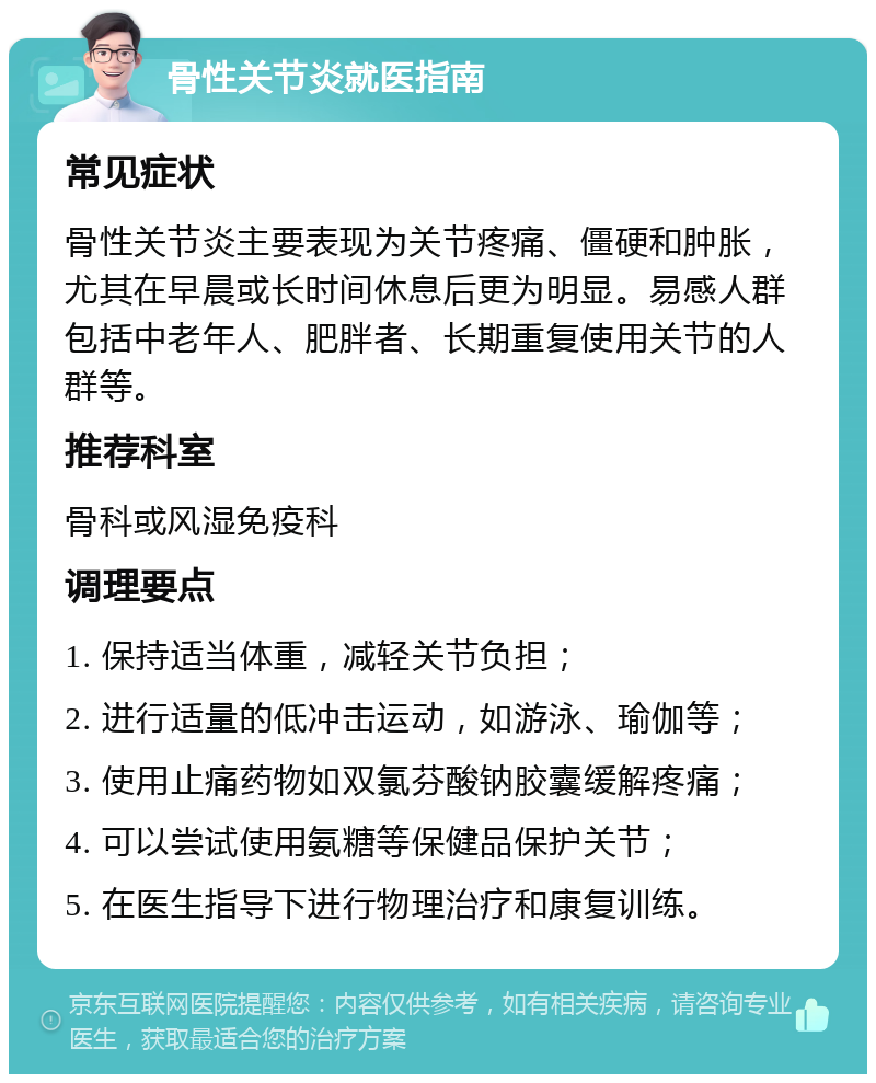 骨性关节炎就医指南 常见症状 骨性关节炎主要表现为关节疼痛、僵硬和肿胀，尤其在早晨或长时间休息后更为明显。易感人群包括中老年人、肥胖者、长期重复使用关节的人群等。 推荐科室 骨科或风湿免疫科 调理要点 1. 保持适当体重，减轻关节负担； 2. 进行适量的低冲击运动，如游泳、瑜伽等； 3. 使用止痛药物如双氯芬酸钠胶囊缓解疼痛； 4. 可以尝试使用氨糖等保健品保护关节； 5. 在医生指导下进行物理治疗和康复训练。