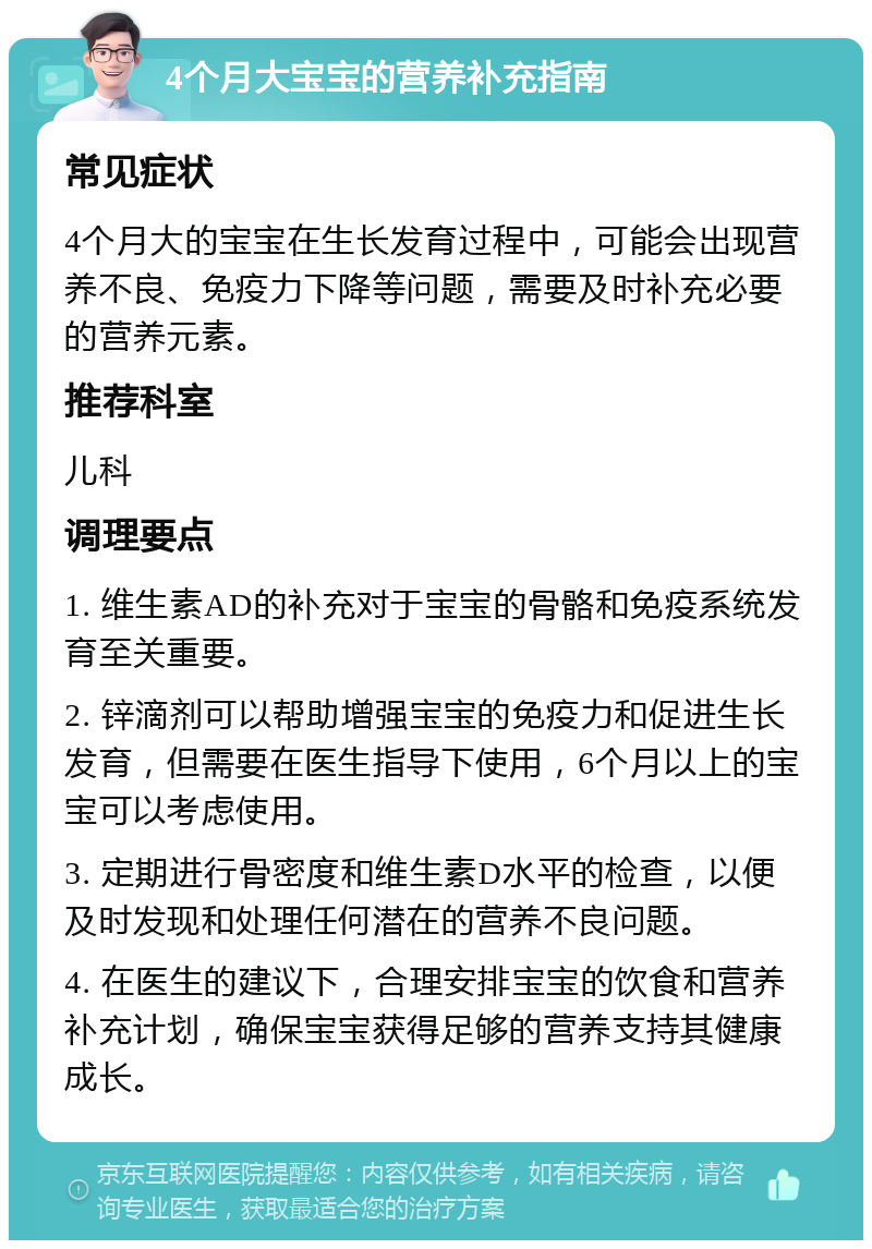 4个月大宝宝的营养补充指南 常见症状 4个月大的宝宝在生长发育过程中，可能会出现营养不良、免疫力下降等问题，需要及时补充必要的营养元素。 推荐科室 儿科 调理要点 1. 维生素AD的补充对于宝宝的骨骼和免疫系统发育至关重要。 2. 锌滴剂可以帮助增强宝宝的免疫力和促进生长发育，但需要在医生指导下使用，6个月以上的宝宝可以考虑使用。 3. 定期进行骨密度和维生素D水平的检查，以便及时发现和处理任何潜在的营养不良问题。 4. 在医生的建议下，合理安排宝宝的饮食和营养补充计划，确保宝宝获得足够的营养支持其健康成长。