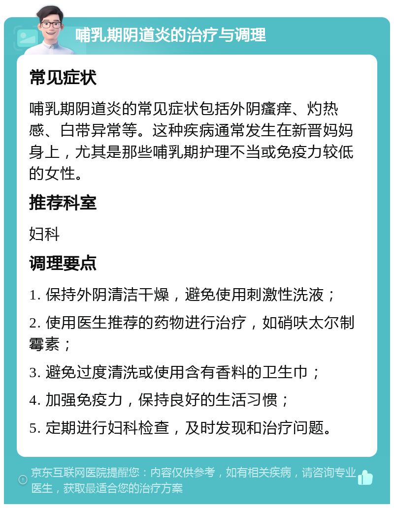 哺乳期阴道炎的治疗与调理 常见症状 哺乳期阴道炎的常见症状包括外阴瘙痒、灼热感、白带异常等。这种疾病通常发生在新晋妈妈身上，尤其是那些哺乳期护理不当或免疫力较低的女性。 推荐科室 妇科 调理要点 1. 保持外阴清洁干燥，避免使用刺激性洗液； 2. 使用医生推荐的药物进行治疗，如硝呋太尔制霉素； 3. 避免过度清洗或使用含有香料的卫生巾； 4. 加强免疫力，保持良好的生活习惯； 5. 定期进行妇科检查，及时发现和治疗问题。