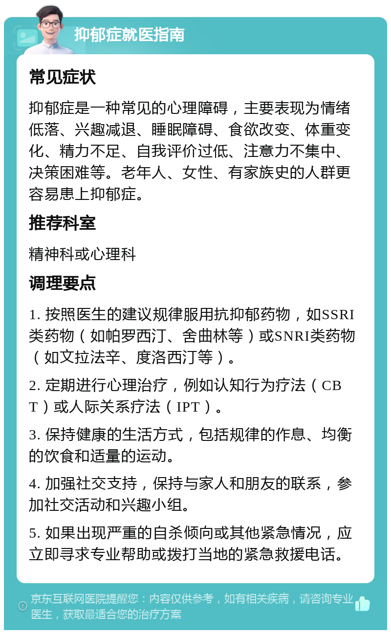 抑郁症就医指南 常见症状 抑郁症是一种常见的心理障碍，主要表现为情绪低落、兴趣减退、睡眠障碍、食欲改变、体重变化、精力不足、自我评价过低、注意力不集中、决策困难等。老年人、女性、有家族史的人群更容易患上抑郁症。 推荐科室 精神科或心理科 调理要点 1. 按照医生的建议规律服用抗抑郁药物，如SSRI类药物（如帕罗西汀、舍曲林等）或SNRI类药物（如文拉法辛、度洛西汀等）。 2. 定期进行心理治疗，例如认知行为疗法（CBT）或人际关系疗法（IPT）。 3. 保持健康的生活方式，包括规律的作息、均衡的饮食和适量的运动。 4. 加强社交支持，保持与家人和朋友的联系，参加社交活动和兴趣小组。 5. 如果出现严重的自杀倾向或其他紧急情况，应立即寻求专业帮助或拨打当地的紧急救援电话。