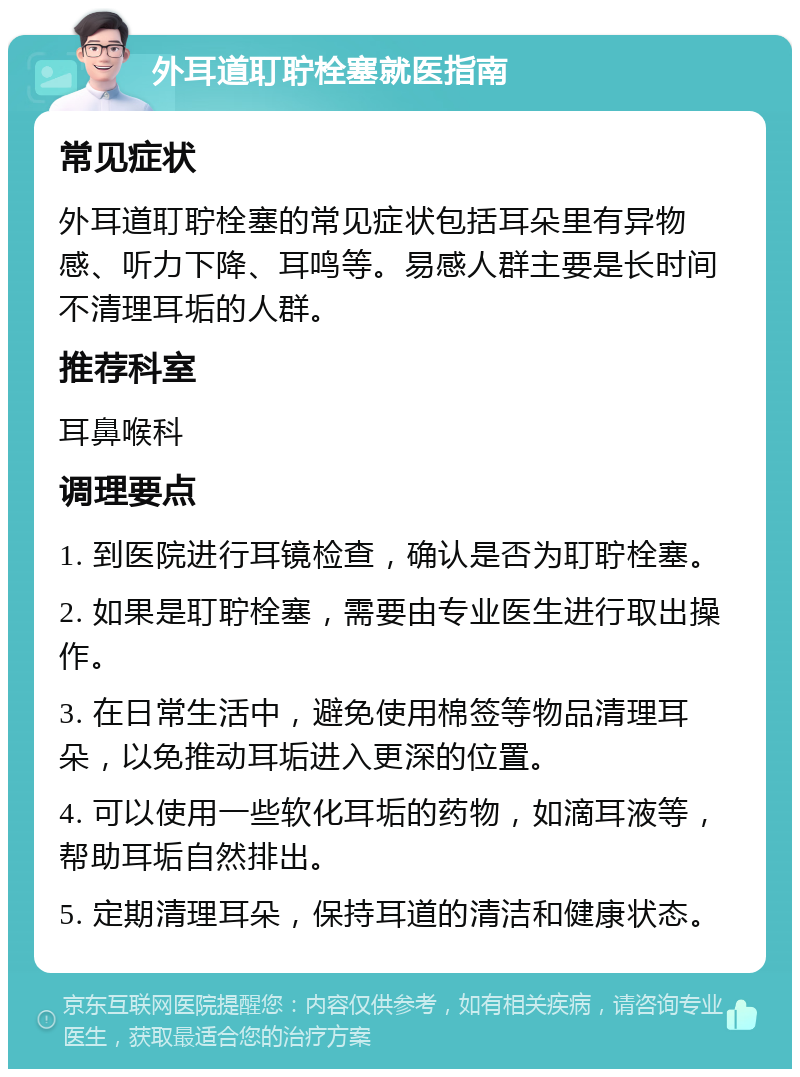 外耳道耵聍栓塞就医指南 常见症状 外耳道耵聍栓塞的常见症状包括耳朵里有异物感、听力下降、耳鸣等。易感人群主要是长时间不清理耳垢的人群。 推荐科室 耳鼻喉科 调理要点 1. 到医院进行耳镜检查，确认是否为耵聍栓塞。 2. 如果是耵聍栓塞，需要由专业医生进行取出操作。 3. 在日常生活中，避免使用棉签等物品清理耳朵，以免推动耳垢进入更深的位置。 4. 可以使用一些软化耳垢的药物，如滴耳液等，帮助耳垢自然排出。 5. 定期清理耳朵，保持耳道的清洁和健康状态。