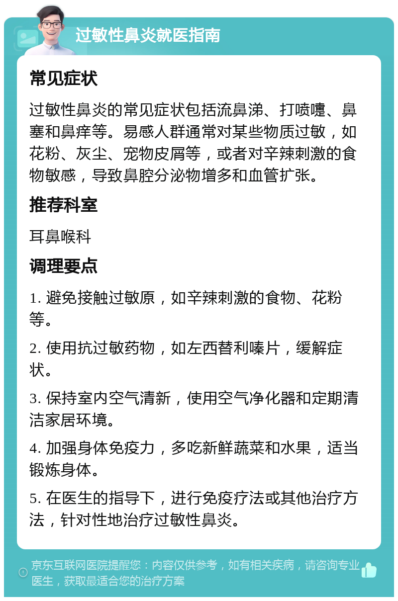 过敏性鼻炎就医指南 常见症状 过敏性鼻炎的常见症状包括流鼻涕、打喷嚏、鼻塞和鼻痒等。易感人群通常对某些物质过敏，如花粉、灰尘、宠物皮屑等，或者对辛辣刺激的食物敏感，导致鼻腔分泌物增多和血管扩张。 推荐科室 耳鼻喉科 调理要点 1. 避免接触过敏原，如辛辣刺激的食物、花粉等。 2. 使用抗过敏药物，如左西替利嗪片，缓解症状。 3. 保持室内空气清新，使用空气净化器和定期清洁家居环境。 4. 加强身体免疫力，多吃新鲜蔬菜和水果，适当锻炼身体。 5. 在医生的指导下，进行免疫疗法或其他治疗方法，针对性地治疗过敏性鼻炎。