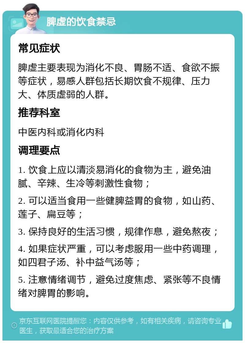 脾虚的饮食禁忌 常见症状 脾虚主要表现为消化不良、胃肠不适、食欲不振等症状，易感人群包括长期饮食不规律、压力大、体质虚弱的人群。 推荐科室 中医内科或消化内科 调理要点 1. 饮食上应以清淡易消化的食物为主，避免油腻、辛辣、生冷等刺激性食物； 2. 可以适当食用一些健脾益胃的食物，如山药、莲子、扁豆等； 3. 保持良好的生活习惯，规律作息，避免熬夜； 4. 如果症状严重，可以考虑服用一些中药调理，如四君子汤、补中益气汤等； 5. 注意情绪调节，避免过度焦虑、紧张等不良情绪对脾胃的影响。