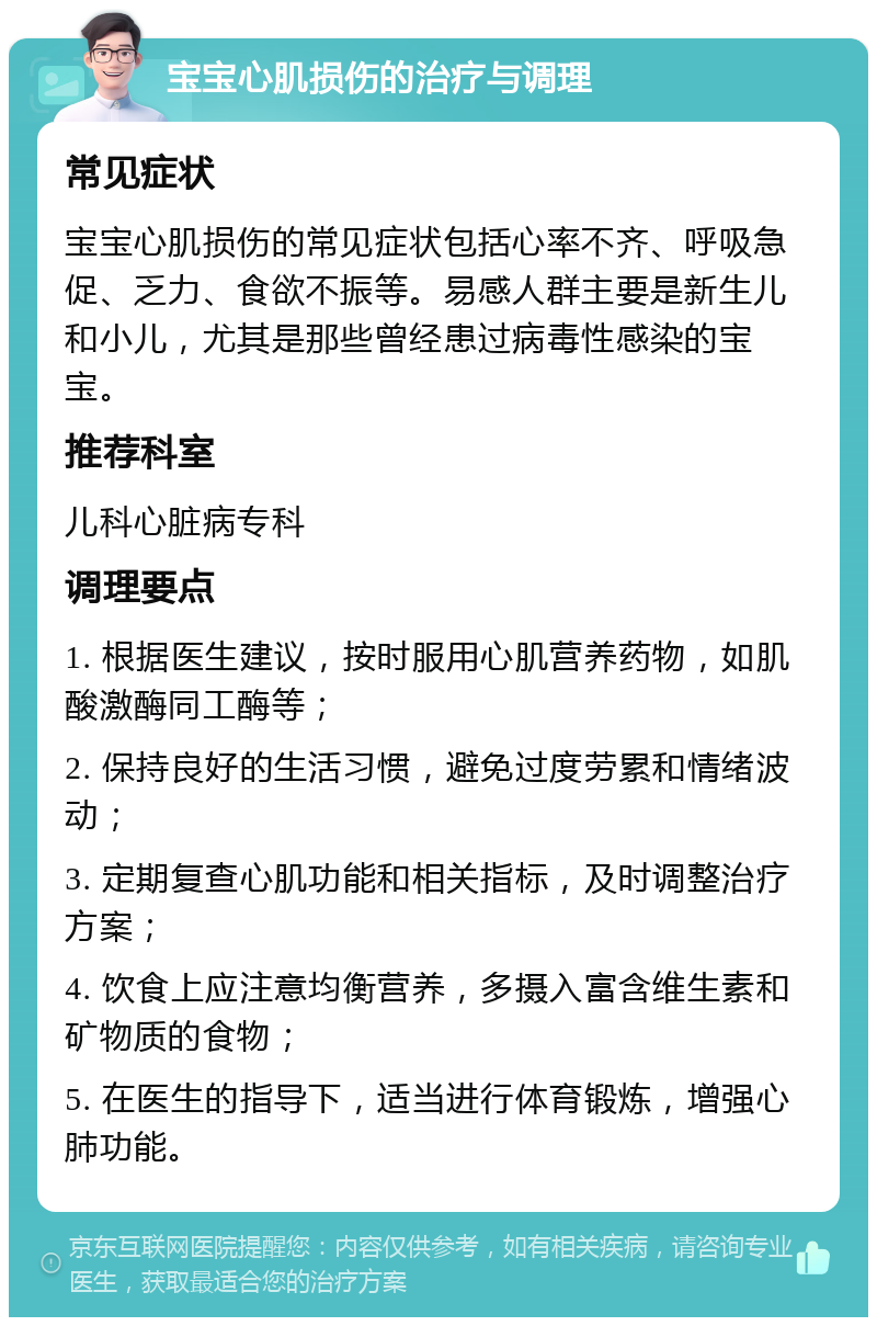 宝宝心肌损伤的治疗与调理 常见症状 宝宝心肌损伤的常见症状包括心率不齐、呼吸急促、乏力、食欲不振等。易感人群主要是新生儿和小儿，尤其是那些曾经患过病毒性感染的宝宝。 推荐科室 儿科心脏病专科 调理要点 1. 根据医生建议，按时服用心肌营养药物，如肌酸激酶同工酶等； 2. 保持良好的生活习惯，避免过度劳累和情绪波动； 3. 定期复查心肌功能和相关指标，及时调整治疗方案； 4. 饮食上应注意均衡营养，多摄入富含维生素和矿物质的食物； 5. 在医生的指导下，适当进行体育锻炼，增强心肺功能。