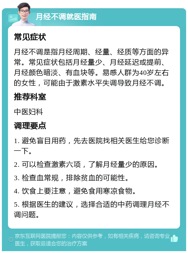 月经不调就医指南 常见症状 月经不调是指月经周期、经量、经质等方面的异常。常见症状包括月经量少、月经延迟或提前、月经颜色暗淡、有血块等。易感人群为40岁左右的女性，可能由于激素水平失调导致月经不调。 推荐科室 中医妇科 调理要点 1. 避免盲目用药，先去医院找相关医生给您诊断一下。 2. 可以检查激素六项，了解月经量少的原因。 3. 检查血常规，排除贫血的可能性。 4. 饮食上要注意，避免食用寒凉食物。 5. 根据医生的建议，选择合适的中药调理月经不调问题。