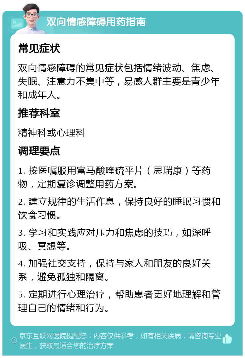 双向情感障碍用药指南 常见症状 双向情感障碍的常见症状包括情绪波动、焦虑、失眠、注意力不集中等，易感人群主要是青少年和成年人。 推荐科室 精神科或心理科 调理要点 1. 按医嘱服用富马酸喹硫平片（思瑞康）等药物，定期复诊调整用药方案。 2. 建立规律的生活作息，保持良好的睡眠习惯和饮食习惯。 3. 学习和实践应对压力和焦虑的技巧，如深呼吸、冥想等。 4. 加强社交支持，保持与家人和朋友的良好关系，避免孤独和隔离。 5. 定期进行心理治疗，帮助患者更好地理解和管理自己的情绪和行为。