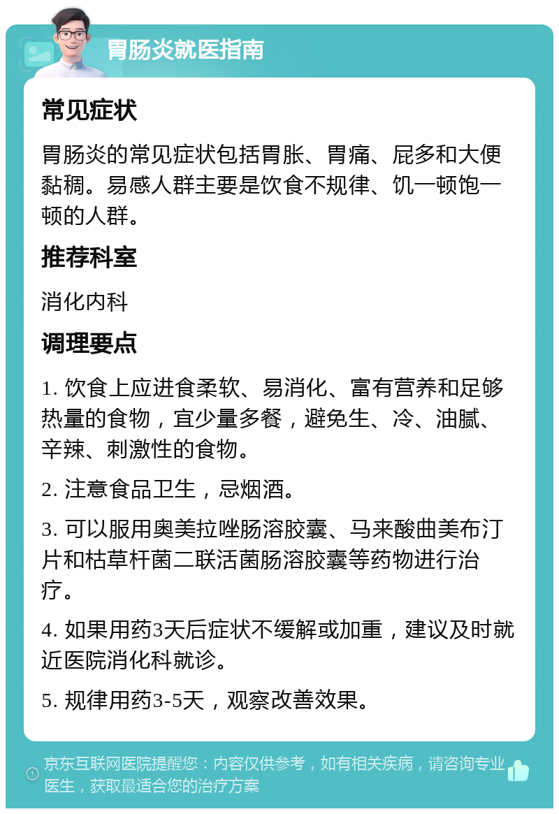 胃肠炎就医指南 常见症状 胃肠炎的常见症状包括胃胀、胃痛、屁多和大便黏稠。易感人群主要是饮食不规律、饥一顿饱一顿的人群。 推荐科室 消化内科 调理要点 1. 饮食上应进食柔软、易消化、富有营养和足够热量的食物，宜少量多餐，避免生、冷、油腻、辛辣、刺激性的食物。 2. 注意食品卫生，忌烟酒。 3. 可以服用奥美拉唑肠溶胶囊、马来酸曲美布汀片和枯草杆菌二联活菌肠溶胶囊等药物进行治疗。 4. 如果用药3天后症状不缓解或加重，建议及时就近医院消化科就诊。 5. 规律用药3-5天，观察改善效果。