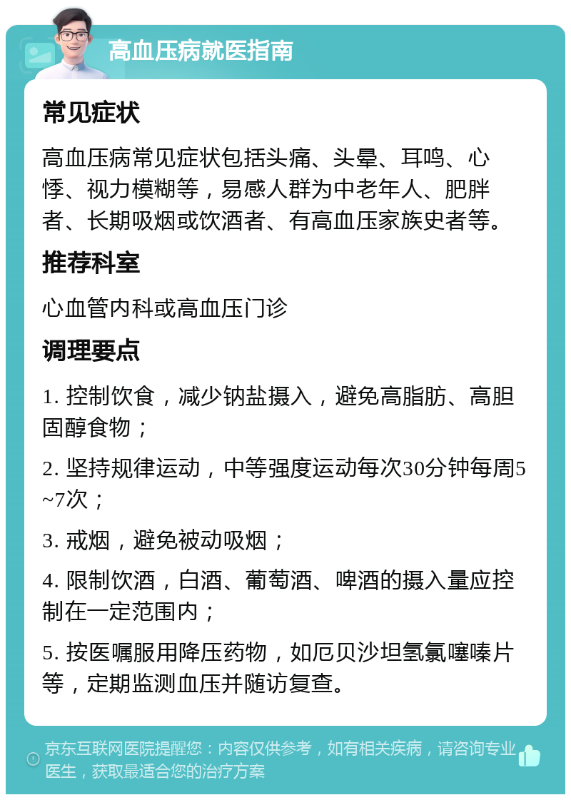 高血压病就医指南 常见症状 高血压病常见症状包括头痛、头晕、耳鸣、心悸、视力模糊等，易感人群为中老年人、肥胖者、长期吸烟或饮酒者、有高血压家族史者等。 推荐科室 心血管内科或高血压门诊 调理要点 1. 控制饮食，减少钠盐摄入，避免高脂肪、高胆固醇食物； 2. 坚持规律运动，中等强度运动每次30分钟每周5~7次； 3. 戒烟，避免被动吸烟； 4. 限制饮酒，白酒、葡萄酒、啤酒的摄入量应控制在一定范围内； 5. 按医嘱服用降压药物，如厄贝沙坦氢氯噻嗪片等，定期监测血压并随访复查。