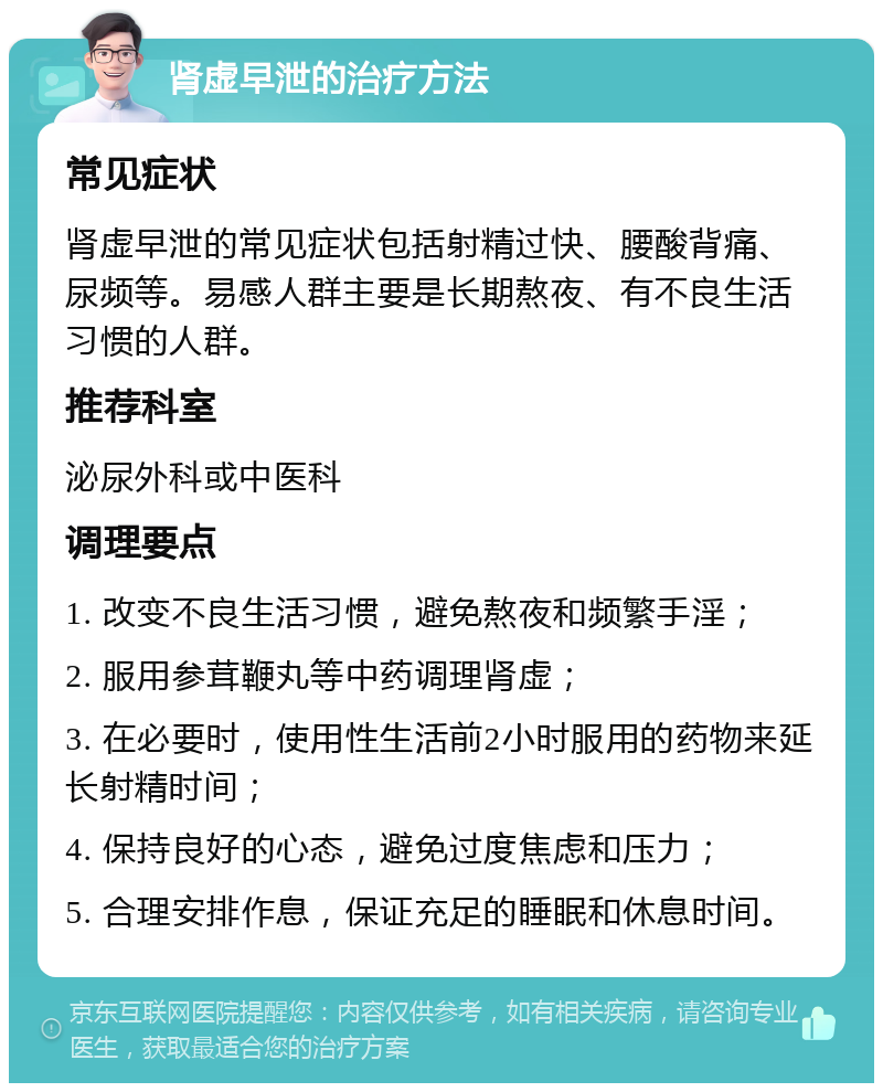 肾虚早泄的治疗方法 常见症状 肾虚早泄的常见症状包括射精过快、腰酸背痛、尿频等。易感人群主要是长期熬夜、有不良生活习惯的人群。 推荐科室 泌尿外科或中医科 调理要点 1. 改变不良生活习惯，避免熬夜和频繁手淫； 2. 服用参茸鞭丸等中药调理肾虚； 3. 在必要时，使用性生活前2小时服用的药物来延长射精时间； 4. 保持良好的心态，避免过度焦虑和压力； 5. 合理安排作息，保证充足的睡眠和休息时间。