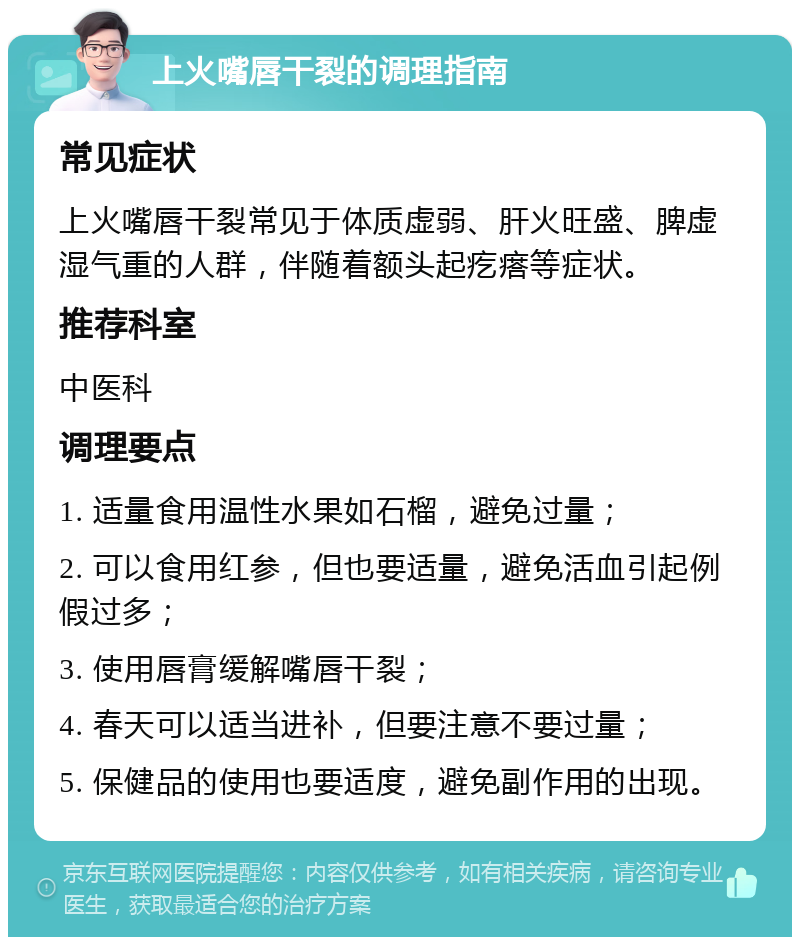 上火嘴唇干裂的调理指南 常见症状 上火嘴唇干裂常见于体质虚弱、肝火旺盛、脾虚湿气重的人群，伴随着额头起疙瘩等症状。 推荐科室 中医科 调理要点 1. 适量食用温性水果如石榴，避免过量； 2. 可以食用红参，但也要适量，避免活血引起例假过多； 3. 使用唇膏缓解嘴唇干裂； 4. 春天可以适当进补，但要注意不要过量； 5. 保健品的使用也要适度，避免副作用的出现。