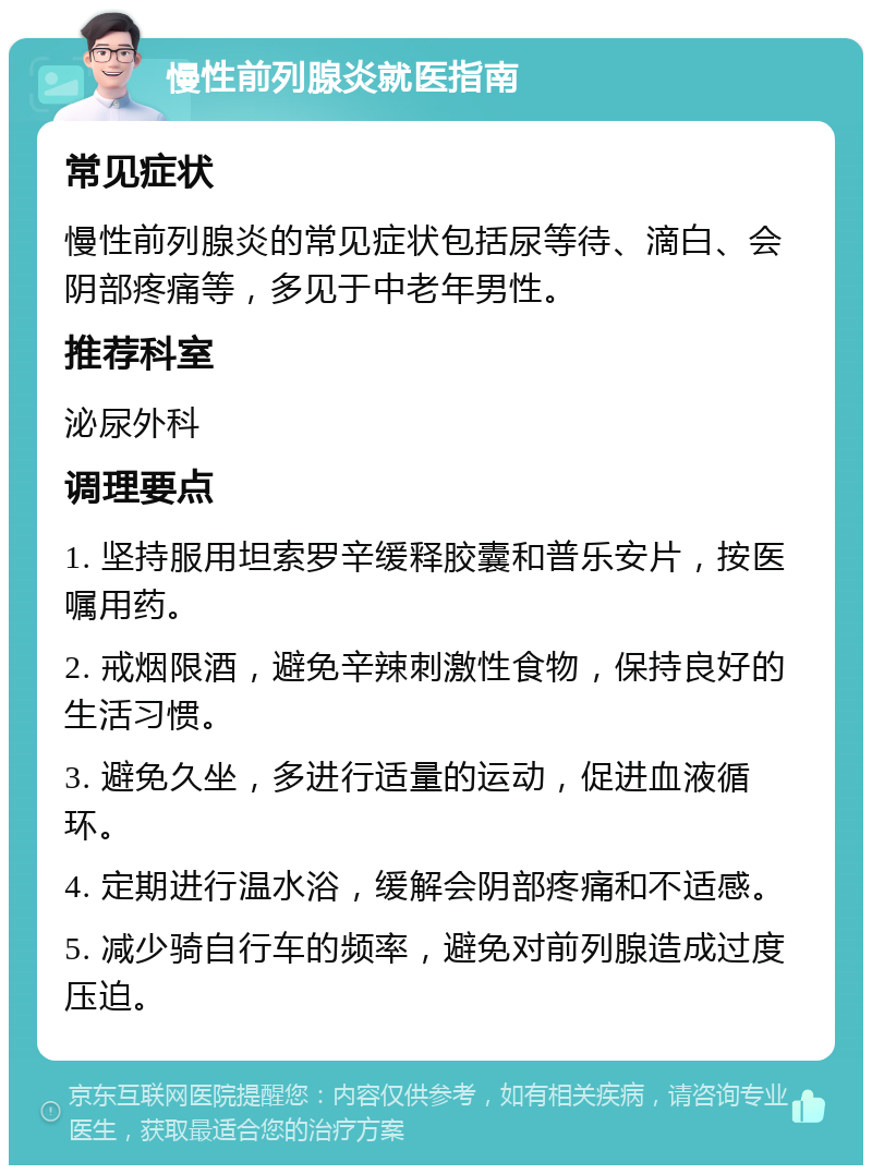 慢性前列腺炎就医指南 常见症状 慢性前列腺炎的常见症状包括尿等待、滴白、会阴部疼痛等，多见于中老年男性。 推荐科室 泌尿外科 调理要点 1. 坚持服用坦索罗辛缓释胶囊和普乐安片，按医嘱用药。 2. 戒烟限酒，避免辛辣刺激性食物，保持良好的生活习惯。 3. 避免久坐，多进行适量的运动，促进血液循环。 4. 定期进行温水浴，缓解会阴部疼痛和不适感。 5. 减少骑自行车的频率，避免对前列腺造成过度压迫。