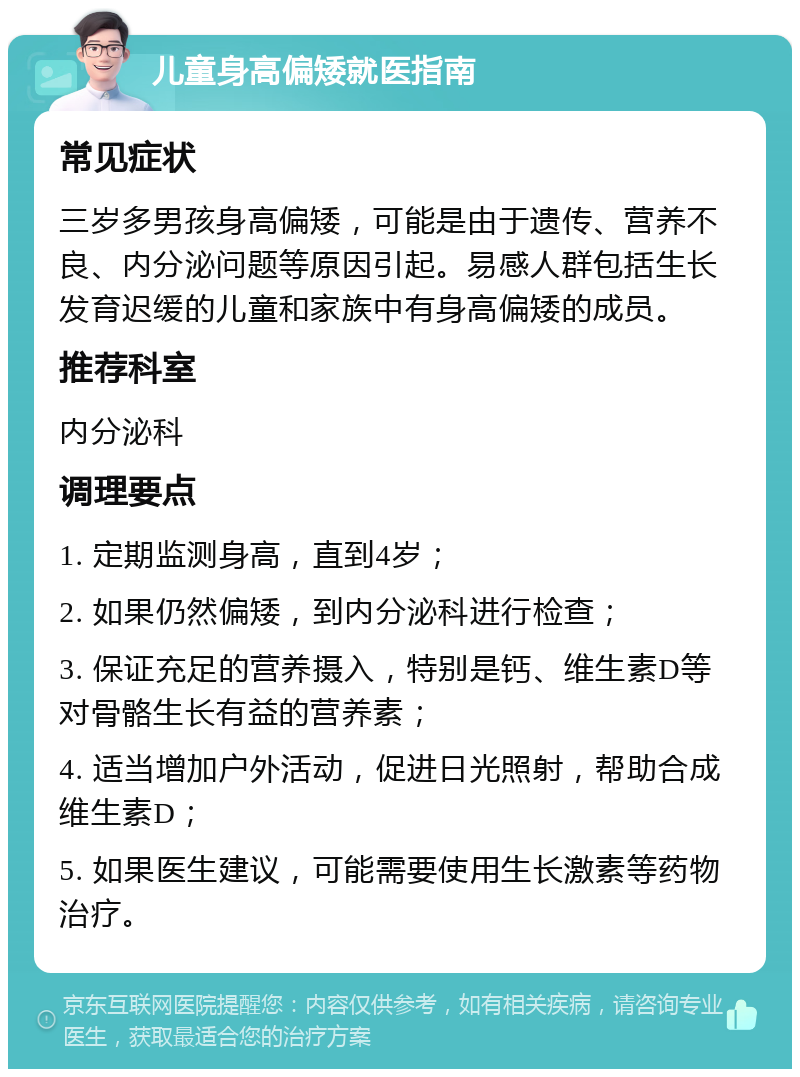 儿童身高偏矮就医指南 常见症状 三岁多男孩身高偏矮，可能是由于遗传、营养不良、内分泌问题等原因引起。易感人群包括生长发育迟缓的儿童和家族中有身高偏矮的成员。 推荐科室 内分泌科 调理要点 1. 定期监测身高，直到4岁； 2. 如果仍然偏矮，到内分泌科进行检查； 3. 保证充足的营养摄入，特别是钙、维生素D等对骨骼生长有益的营养素； 4. 适当增加户外活动，促进日光照射，帮助合成维生素D； 5. 如果医生建议，可能需要使用生长激素等药物治疗。