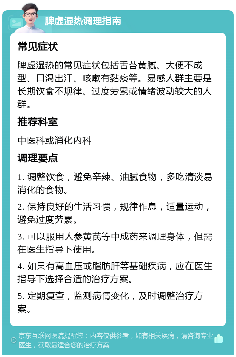 脾虚湿热调理指南 常见症状 脾虚湿热的常见症状包括舌苔黄腻、大便不成型、口渴出汗、咳嗽有黏痰等。易感人群主要是长期饮食不规律、过度劳累或情绪波动较大的人群。 推荐科室 中医科或消化内科 调理要点 1. 调整饮食，避免辛辣、油腻食物，多吃清淡易消化的食物。 2. 保持良好的生活习惯，规律作息，适量运动，避免过度劳累。 3. 可以服用人参黄芪等中成药来调理身体，但需在医生指导下使用。 4. 如果有高血压或脂肪肝等基础疾病，应在医生指导下选择合适的治疗方案。 5. 定期复查，监测病情变化，及时调整治疗方案。