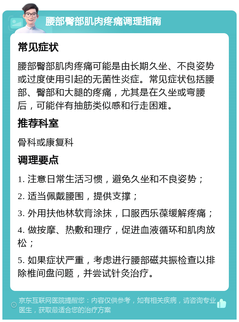 腰部臀部肌肉疼痛调理指南 常见症状 腰部臀部肌肉疼痛可能是由长期久坐、不良姿势或过度使用引起的无菌性炎症。常见症状包括腰部、臀部和大腿的疼痛，尤其是在久坐或弯腰后，可能伴有抽筋类似感和行走困难。 推荐科室 骨科或康复科 调理要点 1. 注意日常生活习惯，避免久坐和不良姿势； 2. 适当佩戴腰围，提供支撑； 3. 外用扶他林软膏涂抹，口服西乐葆缓解疼痛； 4. 做按摩、热敷和理疗，促进血液循环和肌肉放松； 5. 如果症状严重，考虑进行腰部磁共振检查以排除椎间盘问题，并尝试针灸治疗。