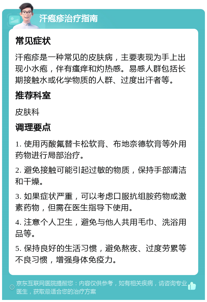 汗疱疹治疗指南 常见症状 汗疱疹是一种常见的皮肤病，主要表现为手上出现小水疱，伴有瘙痒和灼热感。易感人群包括长期接触水或化学物质的人群、过度出汗者等。 推荐科室 皮肤科 调理要点 1. 使用丙酸氟替卡松软膏、布地奈德软膏等外用药物进行局部治疗。 2. 避免接触可能引起过敏的物质，保持手部清洁和干燥。 3. 如果症状严重，可以考虑口服抗组胺药物或激素药物，但需在医生指导下使用。 4. 注意个人卫生，避免与他人共用毛巾、洗浴用品等。 5. 保持良好的生活习惯，避免熬夜、过度劳累等不良习惯，增强身体免疫力。