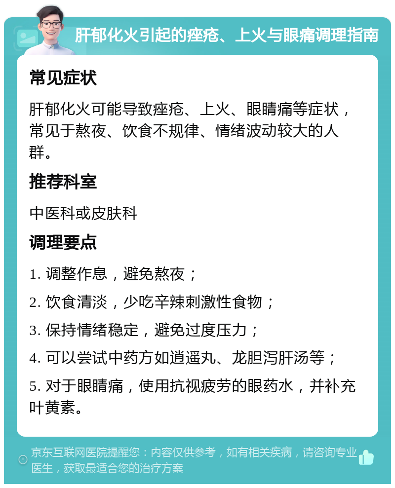 肝郁化火引起的痤疮、上火与眼痛调理指南 常见症状 肝郁化火可能导致痤疮、上火、眼睛痛等症状，常见于熬夜、饮食不规律、情绪波动较大的人群。 推荐科室 中医科或皮肤科 调理要点 1. 调整作息，避免熬夜； 2. 饮食清淡，少吃辛辣刺激性食物； 3. 保持情绪稳定，避免过度压力； 4. 可以尝试中药方如逍遥丸、龙胆泻肝汤等； 5. 对于眼睛痛，使用抗视疲劳的眼药水，并补充叶黄素。