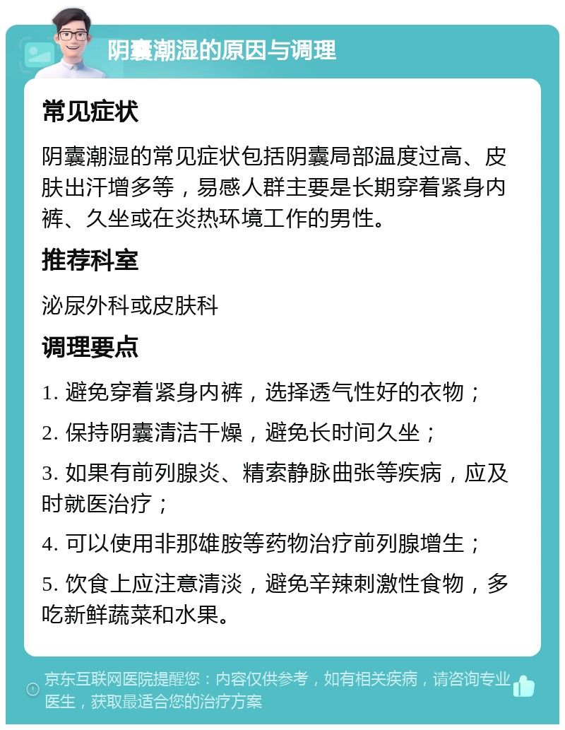 阴囊潮湿的原因与调理 常见症状 阴囊潮湿的常见症状包括阴囊局部温度过高、皮肤出汗增多等，易感人群主要是长期穿着紧身内裤、久坐或在炎热环境工作的男性。 推荐科室 泌尿外科或皮肤科 调理要点 1. 避免穿着紧身内裤，选择透气性好的衣物； 2. 保持阴囊清洁干燥，避免长时间久坐； 3. 如果有前列腺炎、精索静脉曲张等疾病，应及时就医治疗； 4. 可以使用非那雄胺等药物治疗前列腺增生； 5. 饮食上应注意清淡，避免辛辣刺激性食物，多吃新鲜蔬菜和水果。