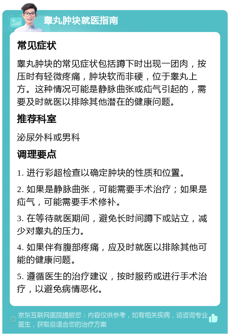 睾丸肿块就医指南 常见症状 睾丸肿块的常见症状包括蹲下时出现一团肉，按压时有轻微疼痛，肿块软而非硬，位于睾丸上方。这种情况可能是静脉曲张或疝气引起的，需要及时就医以排除其他潜在的健康问题。 推荐科室 泌尿外科或男科 调理要点 1. 进行彩超检查以确定肿块的性质和位置。 2. 如果是静脉曲张，可能需要手术治疗；如果是疝气，可能需要手术修补。 3. 在等待就医期间，避免长时间蹲下或站立，减少对睾丸的压力。 4. 如果伴有腹部疼痛，应及时就医以排除其他可能的健康问题。 5. 遵循医生的治疗建议，按时服药或进行手术治疗，以避免病情恶化。