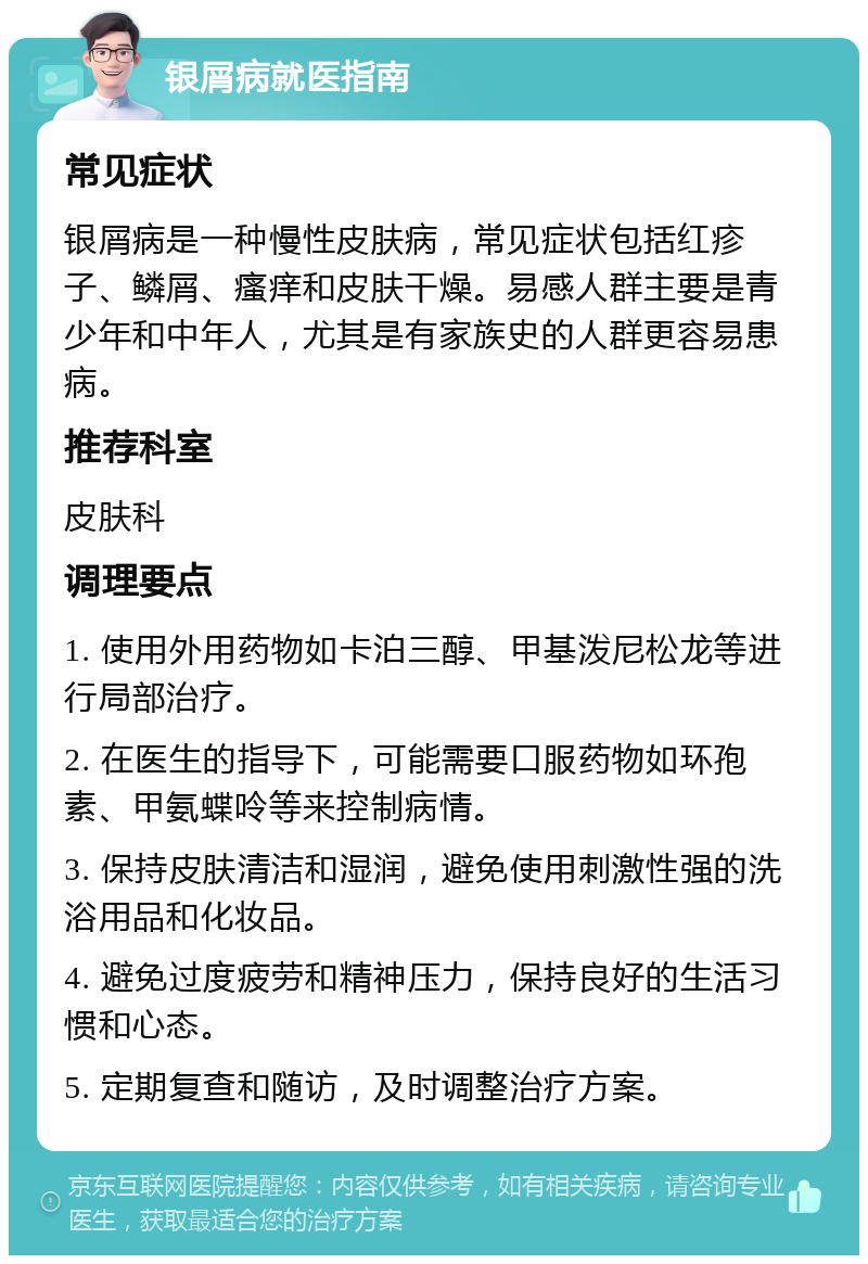 银屑病就医指南 常见症状 银屑病是一种慢性皮肤病，常见症状包括红疹子、鳞屑、瘙痒和皮肤干燥。易感人群主要是青少年和中年人，尤其是有家族史的人群更容易患病。 推荐科室 皮肤科 调理要点 1. 使用外用药物如卡泊三醇、甲基泼尼松龙等进行局部治疗。 2. 在医生的指导下，可能需要口服药物如环孢素、甲氨蝶呤等来控制病情。 3. 保持皮肤清洁和湿润，避免使用刺激性强的洗浴用品和化妆品。 4. 避免过度疲劳和精神压力，保持良好的生活习惯和心态。 5. 定期复查和随访，及时调整治疗方案。