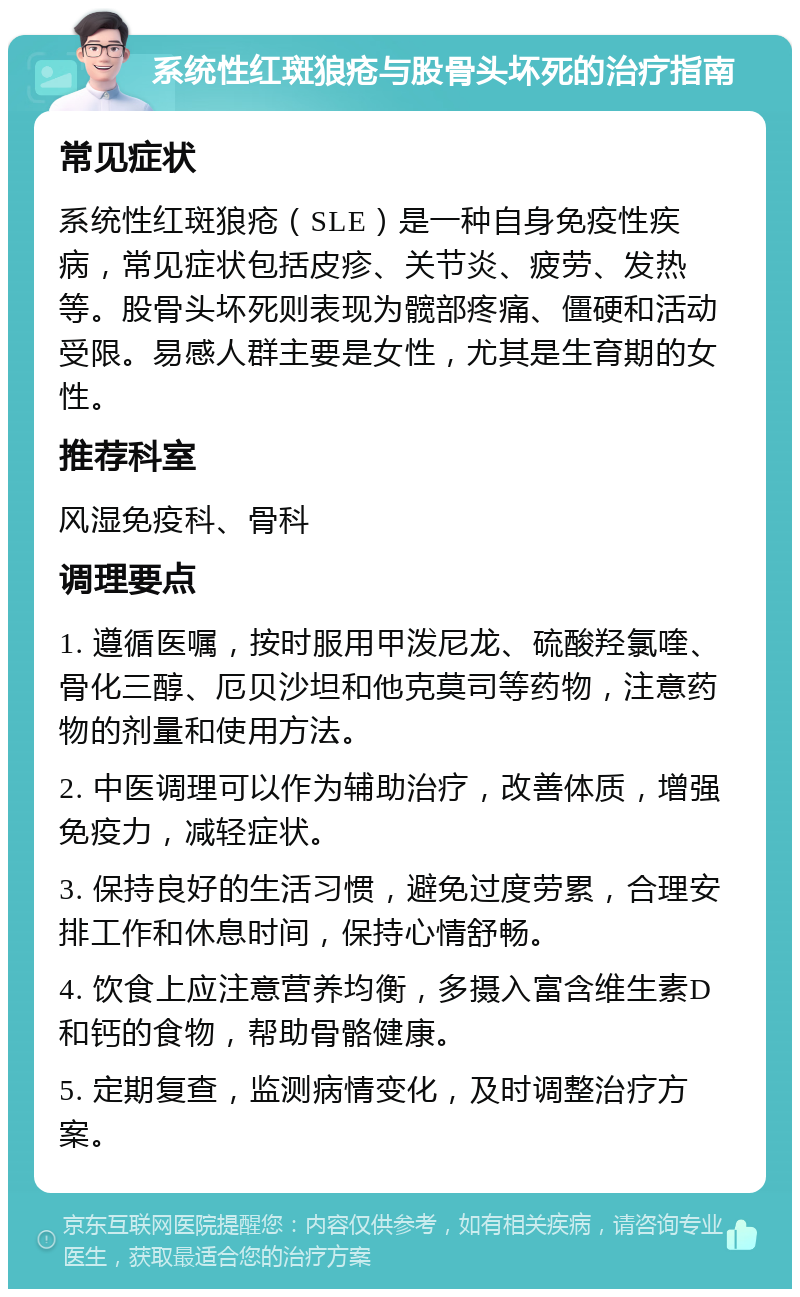 系统性红斑狼疮与股骨头坏死的治疗指南 常见症状 系统性红斑狼疮（SLE）是一种自身免疫性疾病，常见症状包括皮疹、关节炎、疲劳、发热等。股骨头坏死则表现为髋部疼痛、僵硬和活动受限。易感人群主要是女性，尤其是生育期的女性。 推荐科室 风湿免疫科、骨科 调理要点 1. 遵循医嘱，按时服用甲泼尼龙、硫酸羟氯喹、骨化三醇、厄贝沙坦和他克莫司等药物，注意药物的剂量和使用方法。 2. 中医调理可以作为辅助治疗，改善体质，增强免疫力，减轻症状。 3. 保持良好的生活习惯，避免过度劳累，合理安排工作和休息时间，保持心情舒畅。 4. 饮食上应注意营养均衡，多摄入富含维生素D和钙的食物，帮助骨骼健康。 5. 定期复查，监测病情变化，及时调整治疗方案。