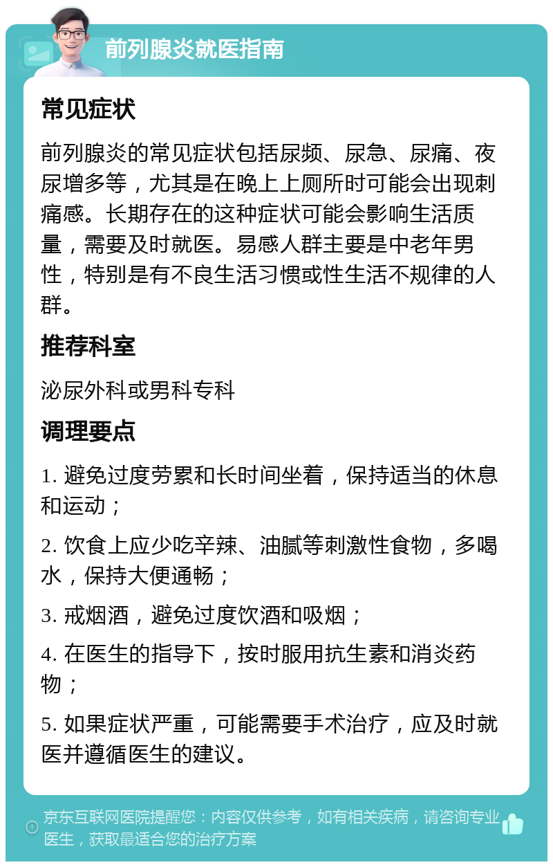 前列腺炎就医指南 常见症状 前列腺炎的常见症状包括尿频、尿急、尿痛、夜尿增多等，尤其是在晚上上厕所时可能会出现刺痛感。长期存在的这种症状可能会影响生活质量，需要及时就医。易感人群主要是中老年男性，特别是有不良生活习惯或性生活不规律的人群。 推荐科室 泌尿外科或男科专科 调理要点 1. 避免过度劳累和长时间坐着，保持适当的休息和运动； 2. 饮食上应少吃辛辣、油腻等刺激性食物，多喝水，保持大便通畅； 3. 戒烟酒，避免过度饮酒和吸烟； 4. 在医生的指导下，按时服用抗生素和消炎药物； 5. 如果症状严重，可能需要手术治疗，应及时就医并遵循医生的建议。