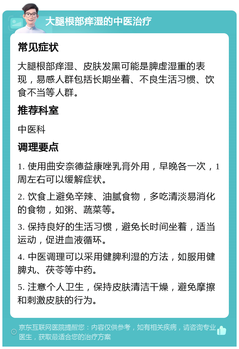 大腿根部痒湿的中医治疗 常见症状 大腿根部痒湿、皮肤发黑可能是脾虚湿重的表现，易感人群包括长期坐着、不良生活习惯、饮食不当等人群。 推荐科室 中医科 调理要点 1. 使用曲安奈德益康唑乳膏外用，早晚各一次，1周左右可以缓解症状。 2. 饮食上避免辛辣、油腻食物，多吃清淡易消化的食物，如粥、蔬菜等。 3. 保持良好的生活习惯，避免长时间坐着，适当运动，促进血液循环。 4. 中医调理可以采用健脾利湿的方法，如服用健脾丸、茯苓等中药。 5. 注意个人卫生，保持皮肤清洁干燥，避免摩擦和刺激皮肤的行为。