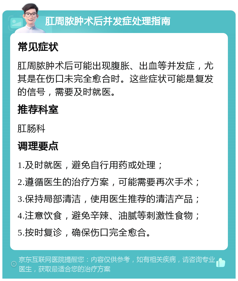 肛周脓肿术后并发症处理指南 常见症状 肛周脓肿术后可能出现腹胀、出血等并发症，尤其是在伤口未完全愈合时。这些症状可能是复发的信号，需要及时就医。 推荐科室 肛肠科 调理要点 1.及时就医，避免自行用药或处理； 2.遵循医生的治疗方案，可能需要再次手术； 3.保持局部清洁，使用医生推荐的清洁产品； 4.注意饮食，避免辛辣、油腻等刺激性食物； 5.按时复诊，确保伤口完全愈合。