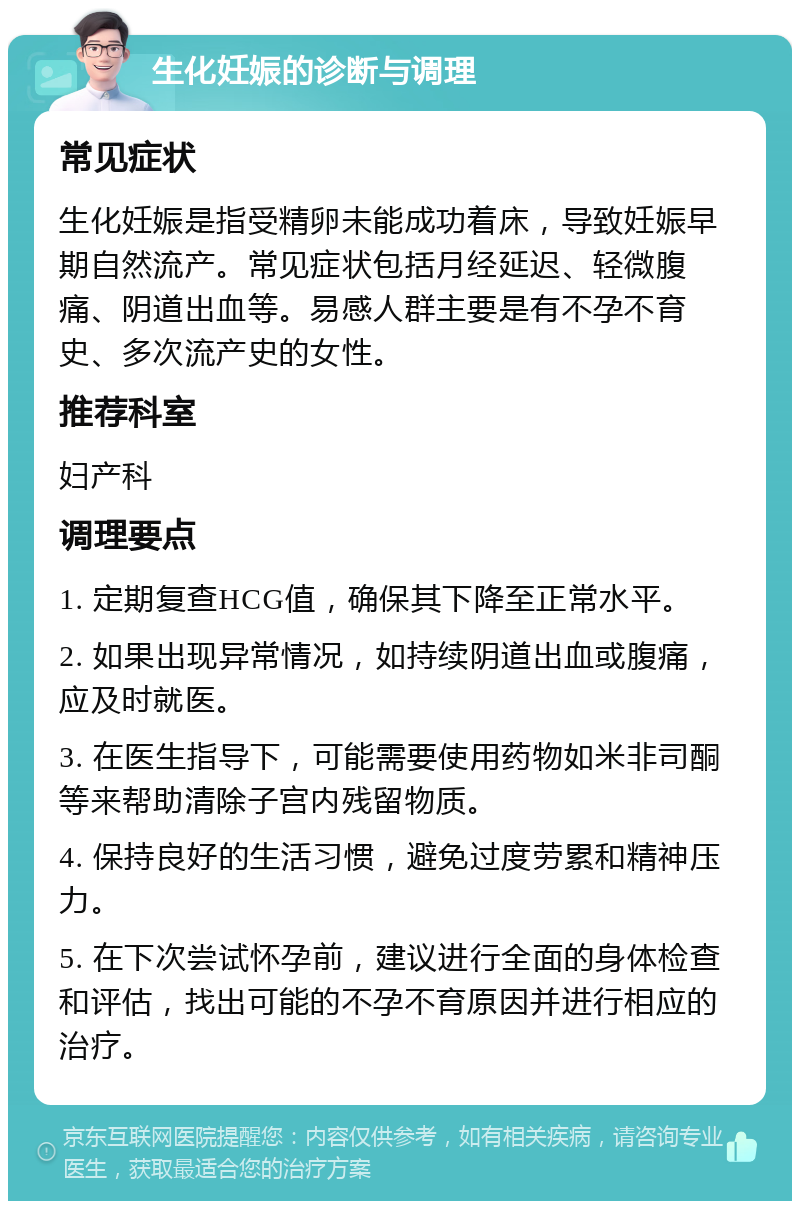 生化妊娠的诊断与调理 常见症状 生化妊娠是指受精卵未能成功着床，导致妊娠早期自然流产。常见症状包括月经延迟、轻微腹痛、阴道出血等。易感人群主要是有不孕不育史、多次流产史的女性。 推荐科室 妇产科 调理要点 1. 定期复查HCG值，确保其下降至正常水平。 2. 如果出现异常情况，如持续阴道出血或腹痛，应及时就医。 3. 在医生指导下，可能需要使用药物如米非司酮等来帮助清除子宫内残留物质。 4. 保持良好的生活习惯，避免过度劳累和精神压力。 5. 在下次尝试怀孕前，建议进行全面的身体检查和评估，找出可能的不孕不育原因并进行相应的治疗。