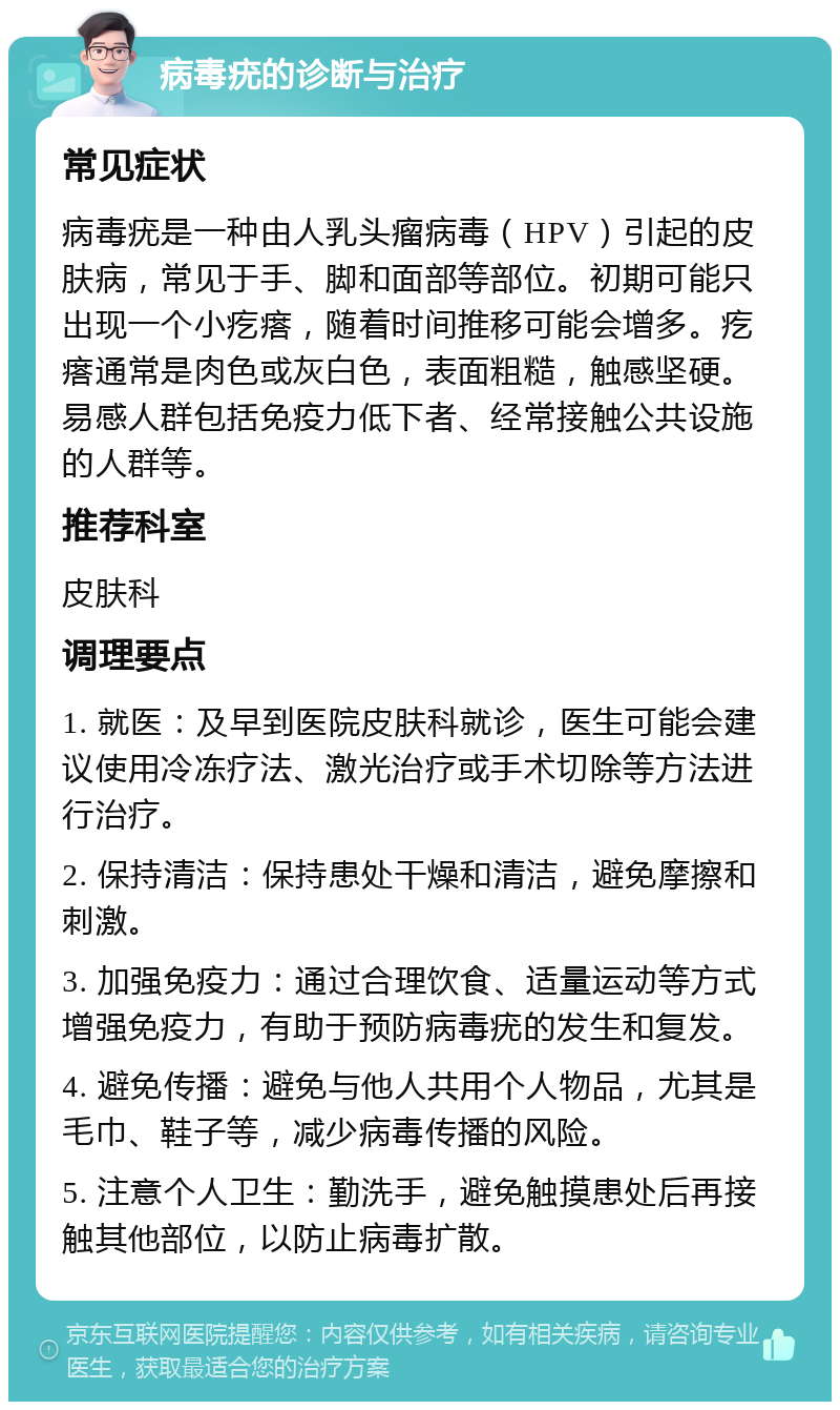 病毒疣的诊断与治疗 常见症状 病毒疣是一种由人乳头瘤病毒（HPV）引起的皮肤病，常见于手、脚和面部等部位。初期可能只出现一个小疙瘩，随着时间推移可能会增多。疙瘩通常是肉色或灰白色，表面粗糙，触感坚硬。易感人群包括免疫力低下者、经常接触公共设施的人群等。 推荐科室 皮肤科 调理要点 1. 就医：及早到医院皮肤科就诊，医生可能会建议使用冷冻疗法、激光治疗或手术切除等方法进行治疗。 2. 保持清洁：保持患处干燥和清洁，避免摩擦和刺激。 3. 加强免疫力：通过合理饮食、适量运动等方式增强免疫力，有助于预防病毒疣的发生和复发。 4. 避免传播：避免与他人共用个人物品，尤其是毛巾、鞋子等，减少病毒传播的风险。 5. 注意个人卫生：勤洗手，避免触摸患处后再接触其他部位，以防止病毒扩散。