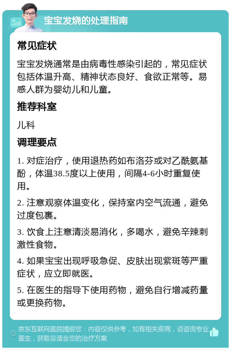 宝宝发烧的处理指南 常见症状 宝宝发烧通常是由病毒性感染引起的，常见症状包括体温升高、精神状态良好、食欲正常等。易感人群为婴幼儿和儿童。 推荐科室 儿科 调理要点 1. 对症治疗，使用退热药如布洛芬或对乙酰氨基酚，体温38.5度以上使用，间隔4-6小时重复使用。 2. 注意观察体温变化，保持室内空气流通，避免过度包裹。 3. 饮食上注意清淡易消化，多喝水，避免辛辣刺激性食物。 4. 如果宝宝出现呼吸急促、皮肤出现紫斑等严重症状，应立即就医。 5. 在医生的指导下使用药物，避免自行增减药量或更换药物。