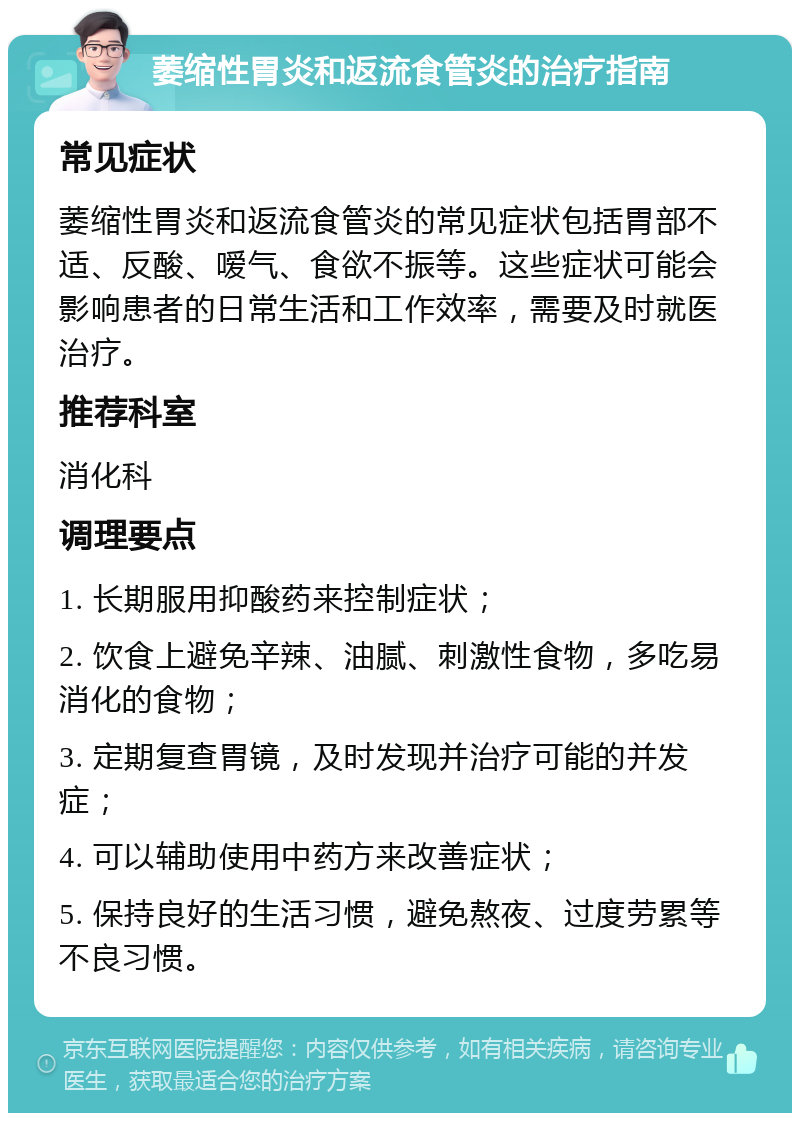 萎缩性胃炎和返流食管炎的治疗指南 常见症状 萎缩性胃炎和返流食管炎的常见症状包括胃部不适、反酸、嗳气、食欲不振等。这些症状可能会影响患者的日常生活和工作效率，需要及时就医治疗。 推荐科室 消化科 调理要点 1. 长期服用抑酸药来控制症状； 2. 饮食上避免辛辣、油腻、刺激性食物，多吃易消化的食物； 3. 定期复查胃镜，及时发现并治疗可能的并发症； 4. 可以辅助使用中药方来改善症状； 5. 保持良好的生活习惯，避免熬夜、过度劳累等不良习惯。