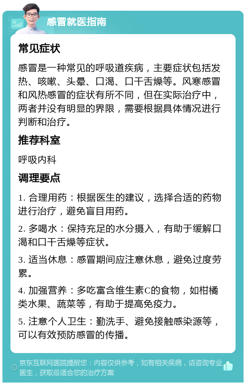 感冒就医指南 常见症状 感冒是一种常见的呼吸道疾病，主要症状包括发热、咳嗽、头晕、口渴、口干舌燥等。风寒感冒和风热感冒的症状有所不同，但在实际治疗中，两者并没有明显的界限，需要根据具体情况进行判断和治疗。 推荐科室 呼吸内科 调理要点 1. 合理用药：根据医生的建议，选择合适的药物进行治疗，避免盲目用药。 2. 多喝水：保持充足的水分摄入，有助于缓解口渴和口干舌燥等症状。 3. 适当休息：感冒期间应注意休息，避免过度劳累。 4. 加强营养：多吃富含维生素C的食物，如柑橘类水果、蔬菜等，有助于提高免疫力。 5. 注意个人卫生：勤洗手、避免接触感染源等，可以有效预防感冒的传播。