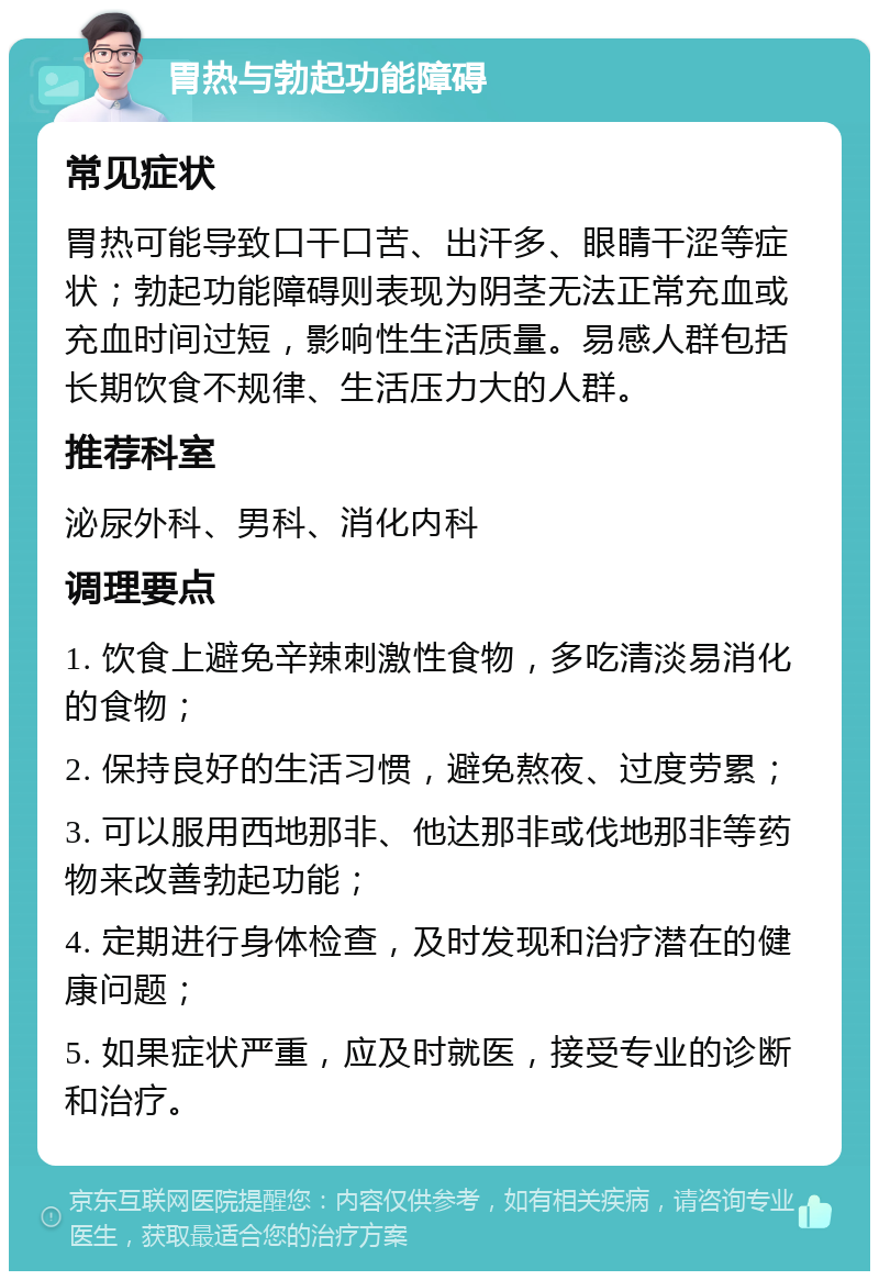 胃热与勃起功能障碍 常见症状 胃热可能导致口干口苦、出汗多、眼睛干涩等症状；勃起功能障碍则表现为阴茎无法正常充血或充血时间过短，影响性生活质量。易感人群包括长期饮食不规律、生活压力大的人群。 推荐科室 泌尿外科、男科、消化内科 调理要点 1. 饮食上避免辛辣刺激性食物，多吃清淡易消化的食物； 2. 保持良好的生活习惯，避免熬夜、过度劳累； 3. 可以服用西地那非、他达那非或伐地那非等药物来改善勃起功能； 4. 定期进行身体检查，及时发现和治疗潜在的健康问题； 5. 如果症状严重，应及时就医，接受专业的诊断和治疗。