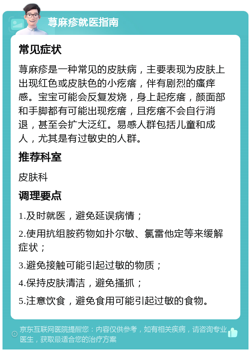 荨麻疹就医指南 常见症状 荨麻疹是一种常见的皮肤病，主要表现为皮肤上出现红色或皮肤色的小疙瘩，伴有剧烈的瘙痒感。宝宝可能会反复发烧，身上起疙瘩，颜面部和手脚都有可能出现疙瘩，且疙瘩不会自行消退，甚至会扩大泛红。易感人群包括儿童和成人，尤其是有过敏史的人群。 推荐科室 皮肤科 调理要点 1.及时就医，避免延误病情； 2.使用抗组胺药物如扑尔敏、氯雷他定等来缓解症状； 3.避免接触可能引起过敏的物质； 4.保持皮肤清洁，避免搔抓； 5.注意饮食，避免食用可能引起过敏的食物。