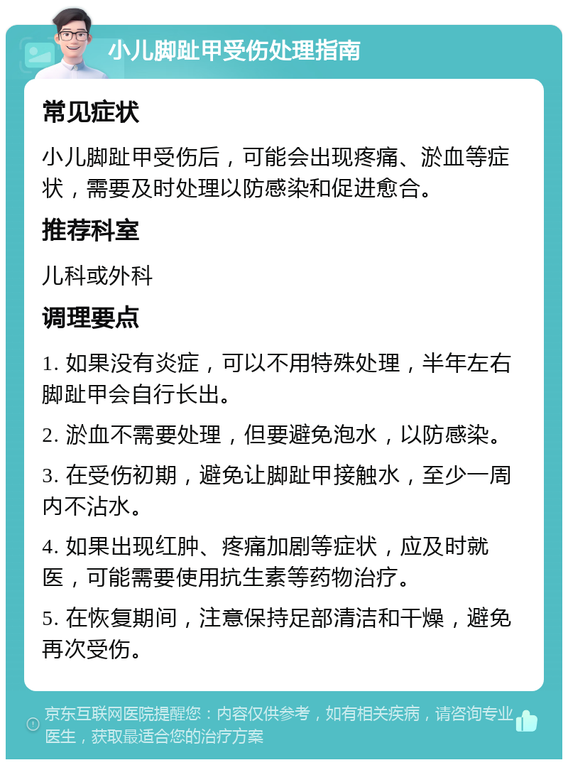 小儿脚趾甲受伤处理指南 常见症状 小儿脚趾甲受伤后，可能会出现疼痛、淤血等症状，需要及时处理以防感染和促进愈合。 推荐科室 儿科或外科 调理要点 1. 如果没有炎症，可以不用特殊处理，半年左右脚趾甲会自行长出。 2. 淤血不需要处理，但要避免泡水，以防感染。 3. 在受伤初期，避免让脚趾甲接触水，至少一周内不沾水。 4. 如果出现红肿、疼痛加剧等症状，应及时就医，可能需要使用抗生素等药物治疗。 5. 在恢复期间，注意保持足部清洁和干燥，避免再次受伤。