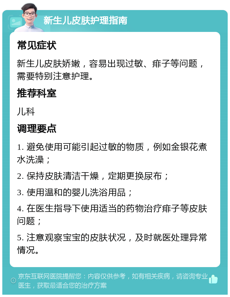 新生儿皮肤护理指南 常见症状 新生儿皮肤娇嫩，容易出现过敏、痱子等问题，需要特别注意护理。 推荐科室 儿科 调理要点 1. 避免使用可能引起过敏的物质，例如金银花煮水洗澡； 2. 保持皮肤清洁干燥，定期更换尿布； 3. 使用温和的婴儿洗浴用品； 4. 在医生指导下使用适当的药物治疗痱子等皮肤问题； 5. 注意观察宝宝的皮肤状况，及时就医处理异常情况。