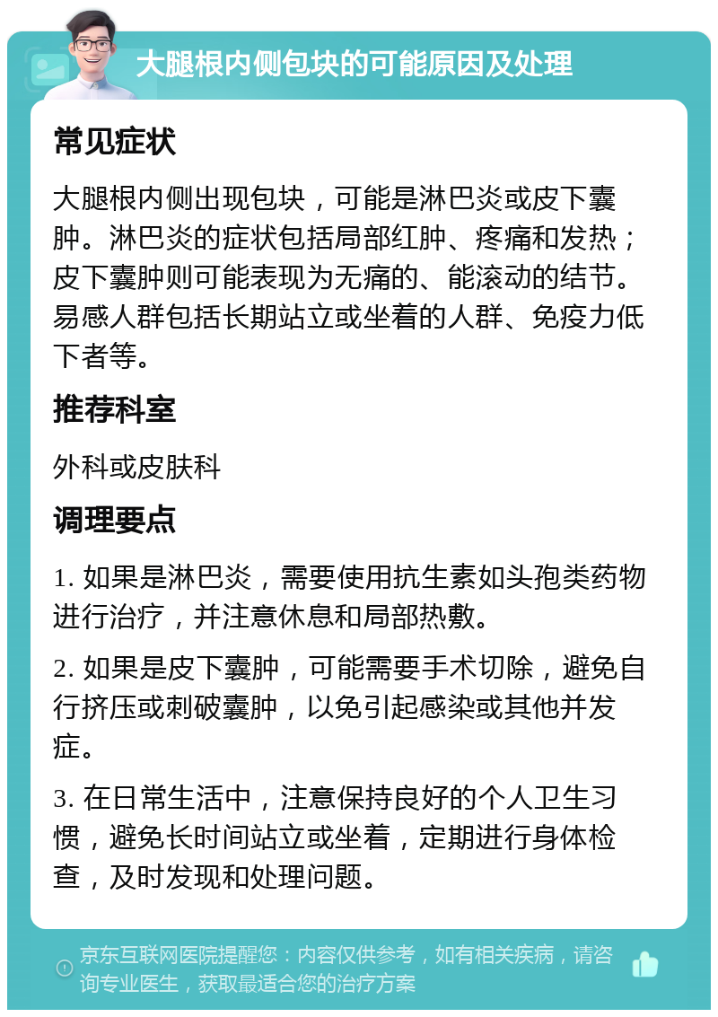 大腿根内侧包块的可能原因及处理 常见症状 大腿根内侧出现包块，可能是淋巴炎或皮下囊肿。淋巴炎的症状包括局部红肿、疼痛和发热；皮下囊肿则可能表现为无痛的、能滚动的结节。易感人群包括长期站立或坐着的人群、免疫力低下者等。 推荐科室 外科或皮肤科 调理要点 1. 如果是淋巴炎，需要使用抗生素如头孢类药物进行治疗，并注意休息和局部热敷。 2. 如果是皮下囊肿，可能需要手术切除，避免自行挤压或刺破囊肿，以免引起感染或其他并发症。 3. 在日常生活中，注意保持良好的个人卫生习惯，避免长时间站立或坐着，定期进行身体检查，及时发现和处理问题。