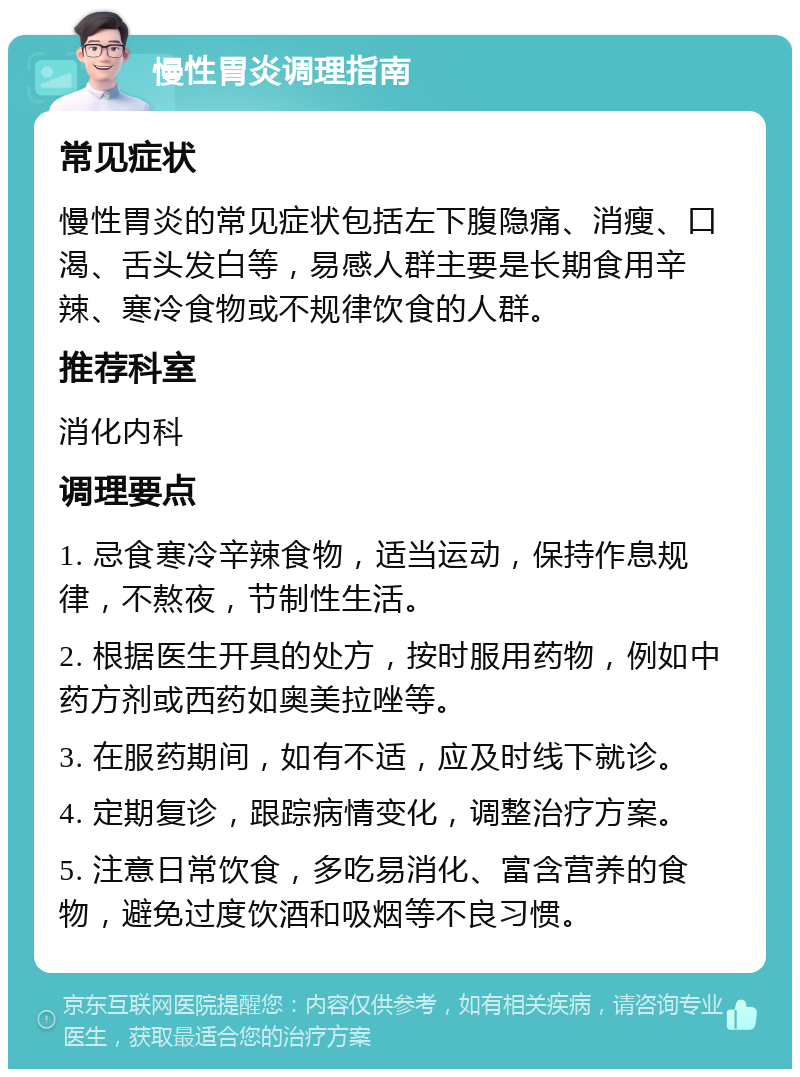 慢性胃炎调理指南 常见症状 慢性胃炎的常见症状包括左下腹隐痛、消瘦、口渴、舌头发白等，易感人群主要是长期食用辛辣、寒冷食物或不规律饮食的人群。 推荐科室 消化内科 调理要点 1. 忌食寒冷辛辣食物，适当运动，保持作息规律，不熬夜，节制性生活。 2. 根据医生开具的处方，按时服用药物，例如中药方剂或西药如奥美拉唑等。 3. 在服药期间，如有不适，应及时线下就诊。 4. 定期复诊，跟踪病情变化，调整治疗方案。 5. 注意日常饮食，多吃易消化、富含营养的食物，避免过度饮酒和吸烟等不良习惯。