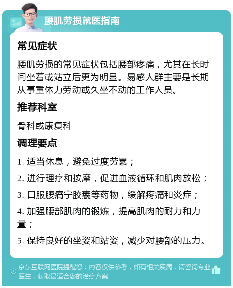 腰肌劳损就医指南 常见症状 腰肌劳损的常见症状包括腰部疼痛，尤其在长时间坐着或站立后更为明显。易感人群主要是长期从事重体力劳动或久坐不动的工作人员。 推荐科室 骨科或康复科 调理要点 1. 适当休息，避免过度劳累； 2. 进行理疗和按摩，促进血液循环和肌肉放松； 3. 口服腰痛宁胶囊等药物，缓解疼痛和炎症； 4. 加强腰部肌肉的锻炼，提高肌肉的耐力和力量； 5. 保持良好的坐姿和站姿，减少对腰部的压力。