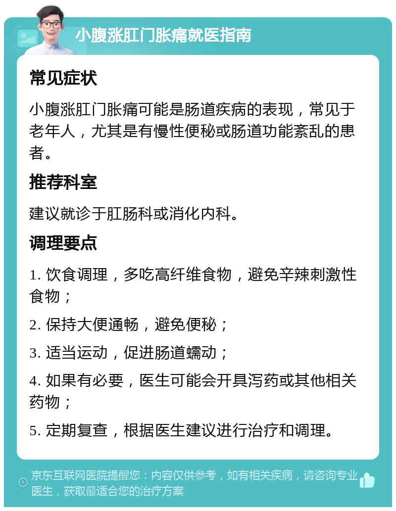 小腹涨肛门胀痛就医指南 常见症状 小腹涨肛门胀痛可能是肠道疾病的表现，常见于老年人，尤其是有慢性便秘或肠道功能紊乱的患者。 推荐科室 建议就诊于肛肠科或消化内科。 调理要点 1. 饮食调理，多吃高纤维食物，避免辛辣刺激性食物； 2. 保持大便通畅，避免便秘； 3. 适当运动，促进肠道蠕动； 4. 如果有必要，医生可能会开具泻药或其他相关药物； 5. 定期复查，根据医生建议进行治疗和调理。